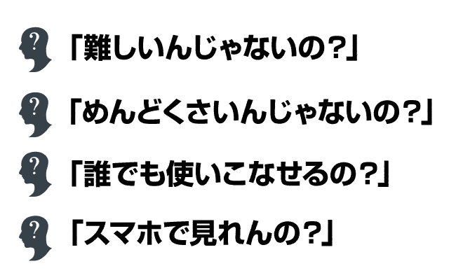 「難しいんじゃないの？」「めんどくさいんじゃないの？」「誰でも使いこなせるの？」「スマホで見れんの？」