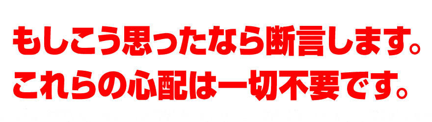 もしこう思ったなら断言します。これらの心配は一切不要です。